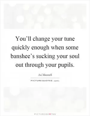 You’ll change your tune quickly enough when some banshee’s sucking your soul out through your pupils Picture Quote #1
