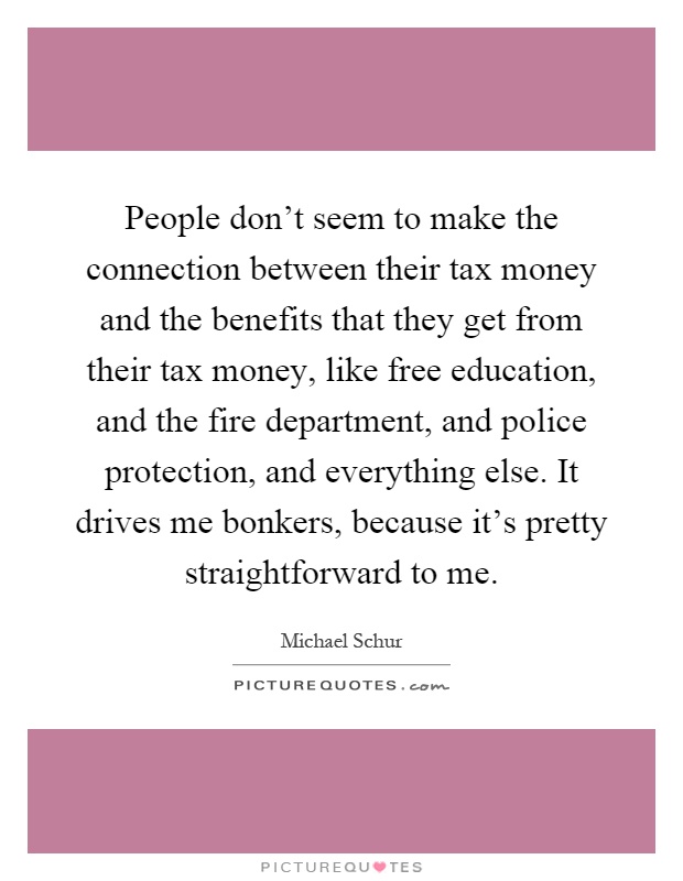 People don't seem to make the connection between their tax money and the benefits that they get from their tax money, like free education, and the fire department, and police protection, and everything else. It drives me bonkers, because it's pretty straightforward to me Picture Quote #1