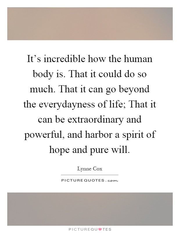It's incredible how the human body is. That it could do so much. That it can go beyond the everydayness of life; That it can be extraordinary and powerful, and harbor a spirit of hope and pure will Picture Quote #1