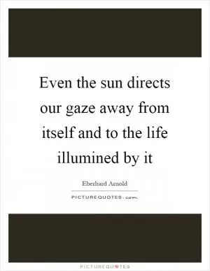 Even the sun directs our gaze away from itself and to the life illumined by it Picture Quote #1