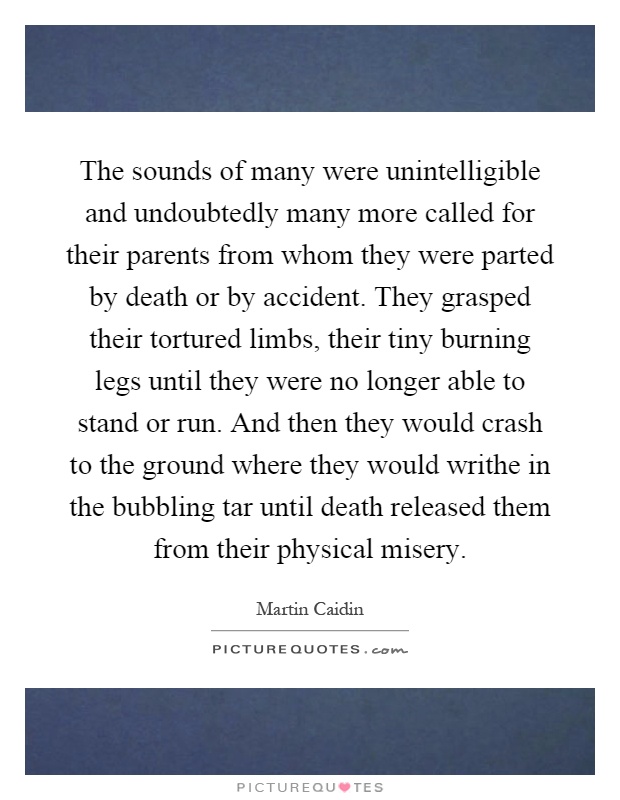 The sounds of many were unintelligible and undoubtedly many more called for their parents from whom they were parted by death or by accident. They grasped their tortured limbs, their tiny burning legs until they were no longer able to stand or run. And then they would crash to the ground where they would writhe in the bubbling tar until death released them from their physical misery Picture Quote #1