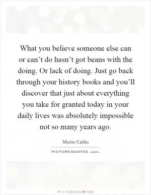 What you believe someone else can or can’t do hasn’t got beans with the doing. Or lack of doing. Just go back through your history books and you’ll discover that just about everything you take for granted today in your daily lives was absolutely impossible not so many years ago Picture Quote #1