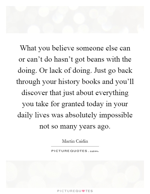 What you believe someone else can or can't do hasn't got beans with the doing. Or lack of doing. Just go back through your history books and you'll discover that just about everything you take for granted today in your daily lives was absolutely impossible not so many years ago Picture Quote #1