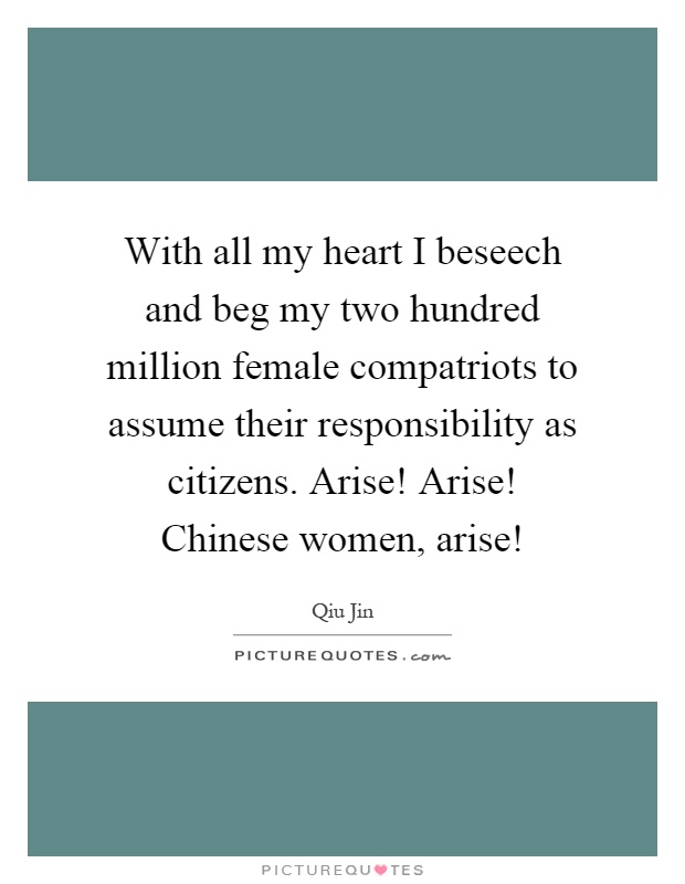 With all my heart I beseech and beg my two hundred million female compatriots to assume their responsibility as citizens. Arise! Arise! Chinese women, arise! Picture Quote #1