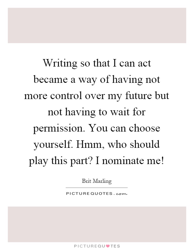 Writing so that I can act became a way of having not more control over my future but not having to wait for permission. You can choose yourself. Hmm, who should play this part? I nominate me! Picture Quote #1
