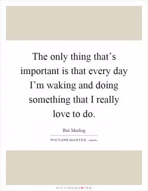 The only thing that’s important is that every day I’m waking and doing something that I really love to do Picture Quote #1