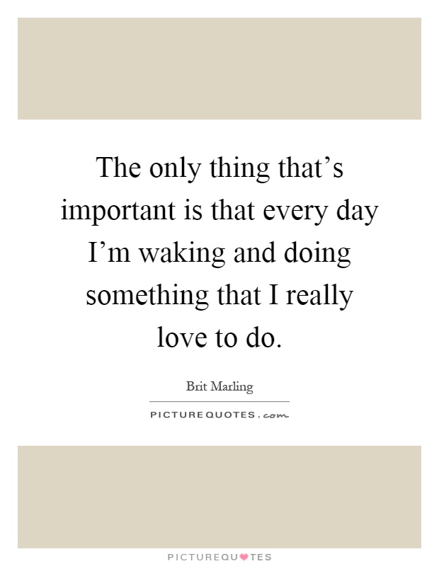The only thing that's important is that every day I'm waking and doing something that I really love to do Picture Quote #1