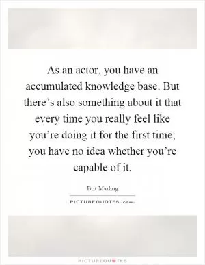 As an actor, you have an accumulated knowledge base. But there’s also something about it that every time you really feel like you’re doing it for the first time; you have no idea whether you’re capable of it Picture Quote #1