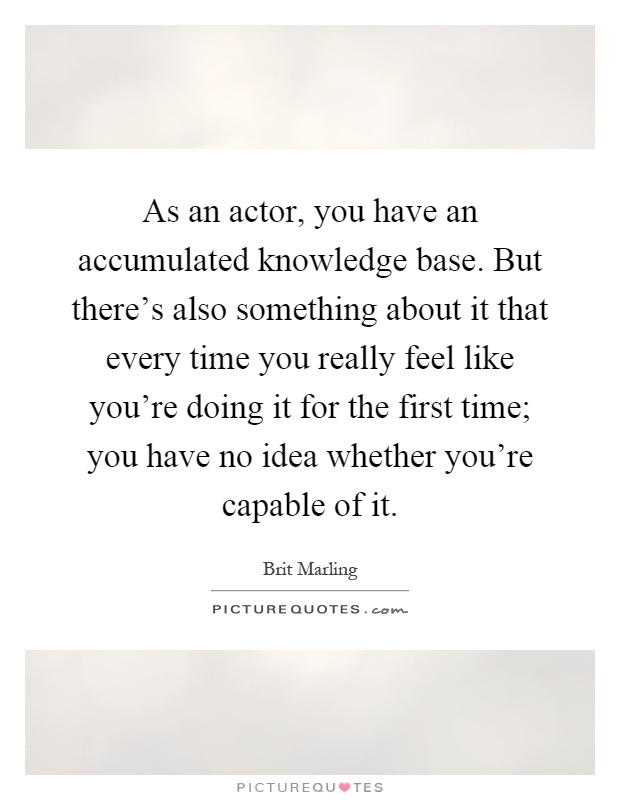 As an actor, you have an accumulated knowledge base. But there's also something about it that every time you really feel like you're doing it for the first time; you have no idea whether you're capable of it Picture Quote #1