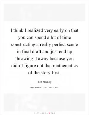 I think I realized very early on that you can spend a lot of time constructing a really perfect scene in final draft and just end up throwing it away because you didn’t figure out that mathematics of the story first Picture Quote #1