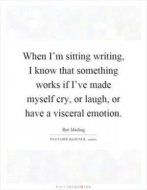 When I’m sitting writing, I know that something works if I’ve made myself cry, or laugh, or have a visceral emotion Picture Quote #1