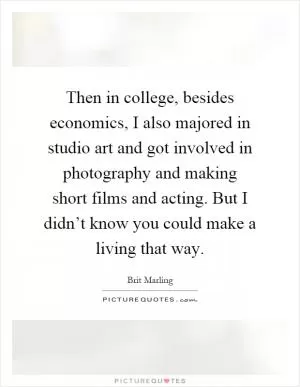 Then in college, besides economics, I also majored in studio art and got involved in photography and making short films and acting. But I didn’t know you could make a living that way Picture Quote #1