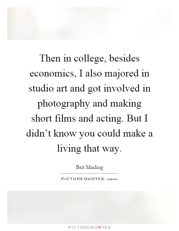 Then in college, besides economics, I also majored in studio art and got involved in photography and making short films and acting. But I didn't know you could make a living that way Picture Quote #1