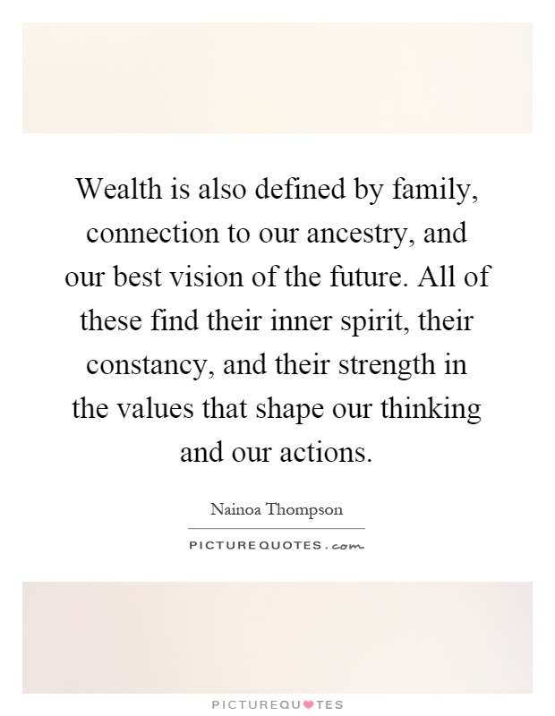 Wealth is also defined by family, connection to our ancestry, and our best vision of the future. All of these find their inner spirit, their constancy, and their strength in the values that shape our thinking and our actions Picture Quote #1