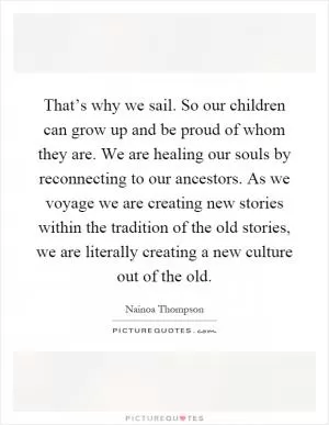 That’s why we sail. So our children can grow up and be proud of whom they are. We are healing our souls by reconnecting to our ancestors. As we voyage we are creating new stories within the tradition of the old stories, we are literally creating a new culture out of the old Picture Quote #1