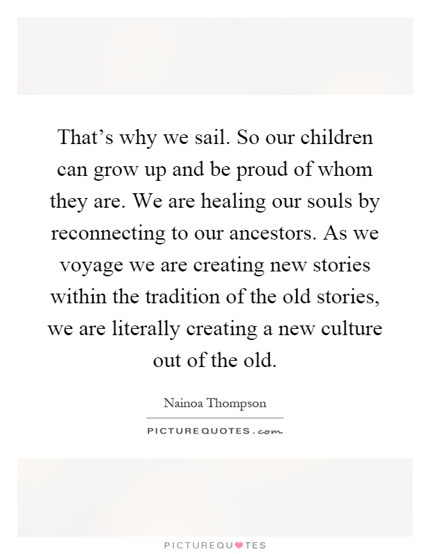 That's why we sail. So our children can grow up and be proud of whom they are. We are healing our souls by reconnecting to our ancestors. As we voyage we are creating new stories within the tradition of the old stories, we are literally creating a new culture out of the old Picture Quote #1
