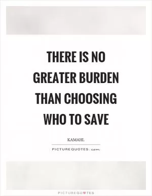 There is no greater burden than choosing who to save Picture Quote #1