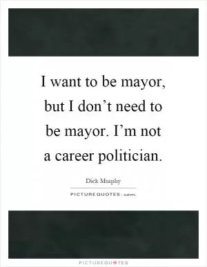 I want to be mayor, but I don’t need to be mayor. I’m not a career politician Picture Quote #1