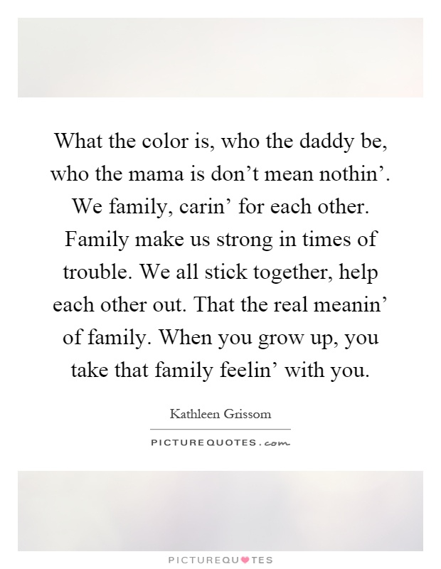 What the color is, who the daddy be, who the mama is don't mean nothin'. We family, carin' for each other. Family make us strong in times of trouble. We all stick together, help each other out. That the real meanin' of family. When you grow up, you take that family feelin' with you Picture Quote #1