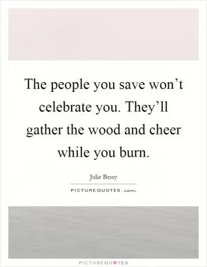 The people you save won’t celebrate you. They’ll gather the wood and cheer while you burn Picture Quote #1
