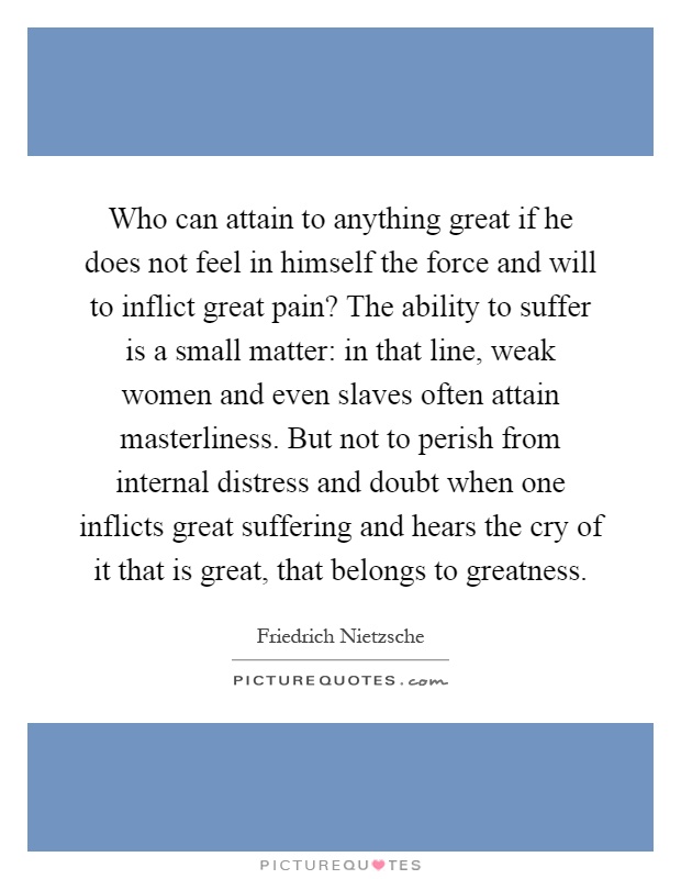 Who can attain to anything great if he does not feel in himself the force and will to inflict great pain? The ability to suffer is a small matter: in that line, weak women and even slaves often attain masterliness. But not to perish from internal distress and doubt when one inflicts great suffering and hears the cry of it that is great, that belongs to greatness Picture Quote #1