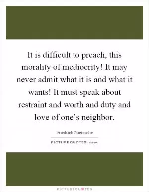 It is difficult to preach, this morality of mediocrity! It may never admit what it is and what it wants! It must speak about restraint and worth and duty and love of one’s neighbor Picture Quote #1