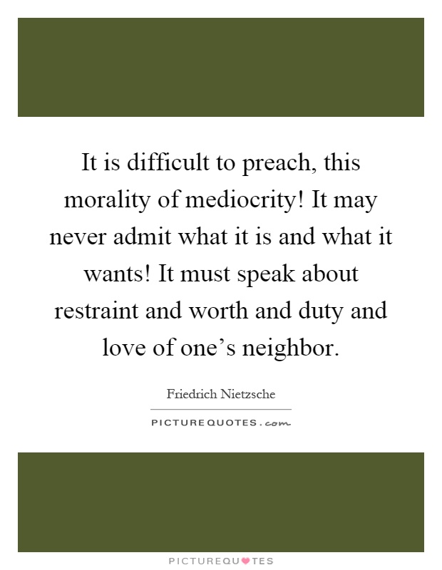 It is difficult to preach, this morality of mediocrity! It may never admit what it is and what it wants! It must speak about restraint and worth and duty and love of one's neighbor Picture Quote #1