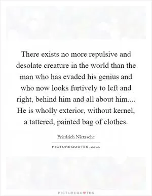 There exists no more repulsive and desolate creature in the world than the man who has evaded his genius and who now looks furtively to left and right, behind him and all about him.... He is wholly exterior, without kernel, a tattered, painted bag of clothes Picture Quote #1