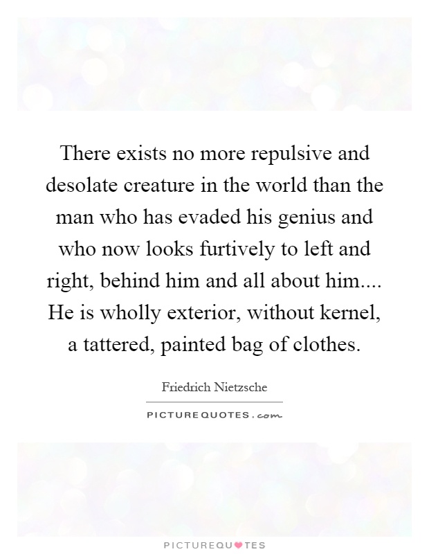 There exists no more repulsive and desolate creature in the world than the man who has evaded his genius and who now looks furtively to left and right, behind him and all about him.... He is wholly exterior, without kernel, a tattered, painted bag of clothes Picture Quote #1