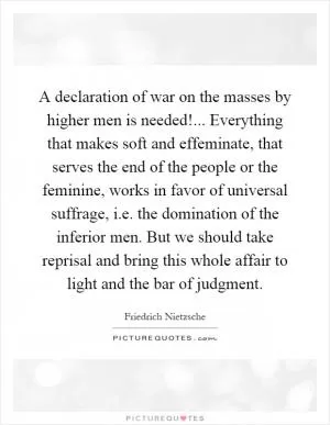 A declaration of war on the masses by higher men is needed!... Everything that makes soft and effeminate, that serves the end of the people or the feminine, works in favor of universal suffrage, i.e. the domination of the inferior men. But we should take reprisal and bring this whole affair to light and the bar of judgment Picture Quote #1