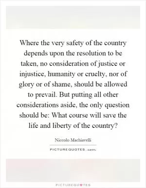 Where the very safety of the country depends upon the resolution to be taken, no consideration of justice or injustice, humanity or cruelty, nor of glory or of shame, should be allowed to prevail. But putting all other considerations aside, the only question should be: What course will save the life and liberty of the country? Picture Quote #1