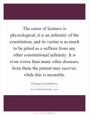 The cause of laziness is physiological; it is an infirmity of the constitution, and its victim is as much to be pitied as a sufferer from any other constitutional infirmity. It is even worse than many other diseases; from them the patient may recover, while this is incurable Picture Quote #1