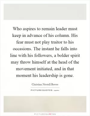 Who aspires to remain leader must keep in advance of his column. His fear must not play traitor to his occasions. The instant he falls into line with his followers, a bolder spirit may throw himself at the head of the movement initiated, and in that moment his leadership is gone Picture Quote #1