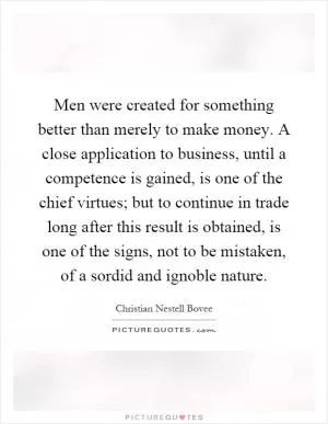 Men were created for something better than merely to make money. A close application to business, until a competence is gained, is one of the chief virtues; but to continue in trade long after this result is obtained, is one of the signs, not to be mistaken, of a sordid and ignoble nature Picture Quote #1