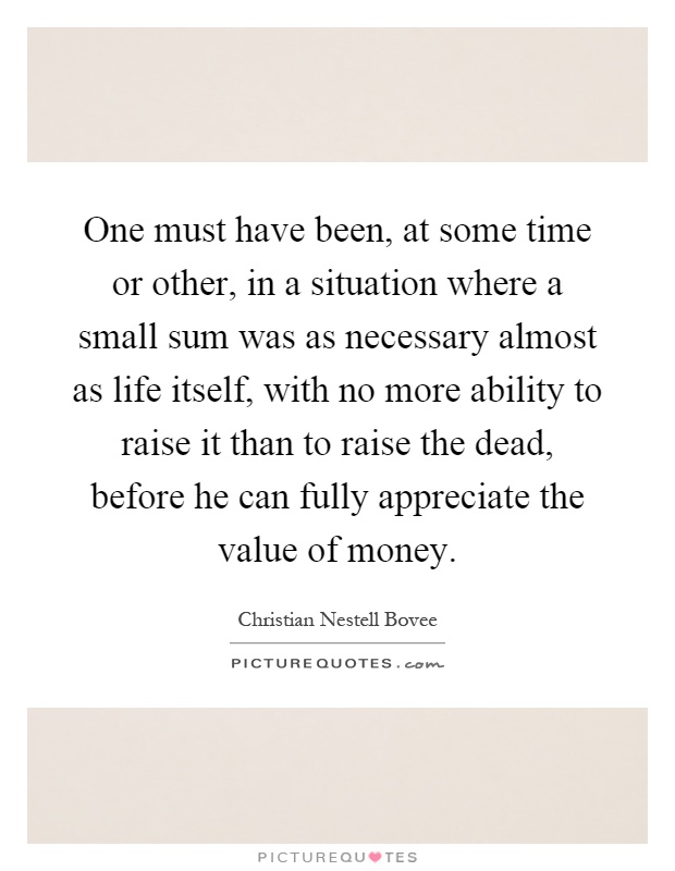 One must have been, at some time or other, in a situation where a small sum was as necessary almost as life itself, with no more ability to raise it than to raise the dead, before he can fully appreciate the value of money Picture Quote #1