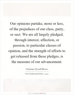 Our opinions partake, more or less, of the prejudices of our class, party, or sect. We are all largely pledged, through interest, affection, or passion, to particular classes of opinion, and the strength of efforts to get released from these pledges, is the measure of our advancement Picture Quote #1