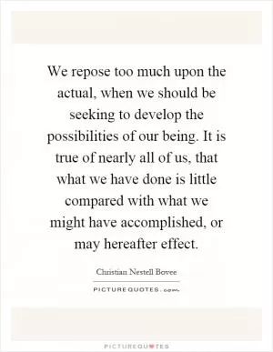 We repose too much upon the actual, when we should be seeking to develop the possibilities of our being. It is true of nearly all of us, that what we have done is little compared with what we might have accomplished, or may hereafter effect Picture Quote #1