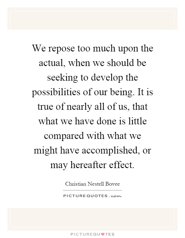 We repose too much upon the actual, when we should be seeking to develop the possibilities of our being. It is true of nearly all of us, that what we have done is little compared with what we might have accomplished, or may hereafter effect Picture Quote #1