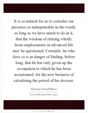 It is so natural for us to consider our presence as indispensable in the world, so long as we have much to do in it, that the wisdom of retiring wholly from employments in advanced life may be questioned. Certainly, he who does so is in danger of finding, before long, that he has only given up the occupation to which he has been accustomed, for the new business of calculating the period of his decease Picture Quote #1