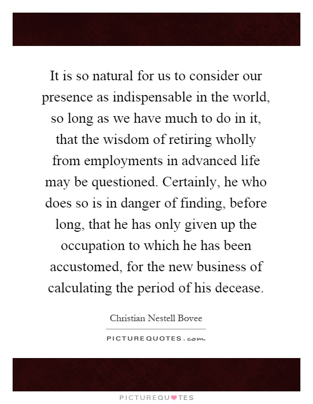 It is so natural for us to consider our presence as indispensable in the world, so long as we have much to do in it, that the wisdom of retiring wholly from employments in advanced life may be questioned. Certainly, he who does so is in danger of finding, before long, that he has only given up the occupation to which he has been accustomed, for the new business of calculating the period of his decease Picture Quote #1