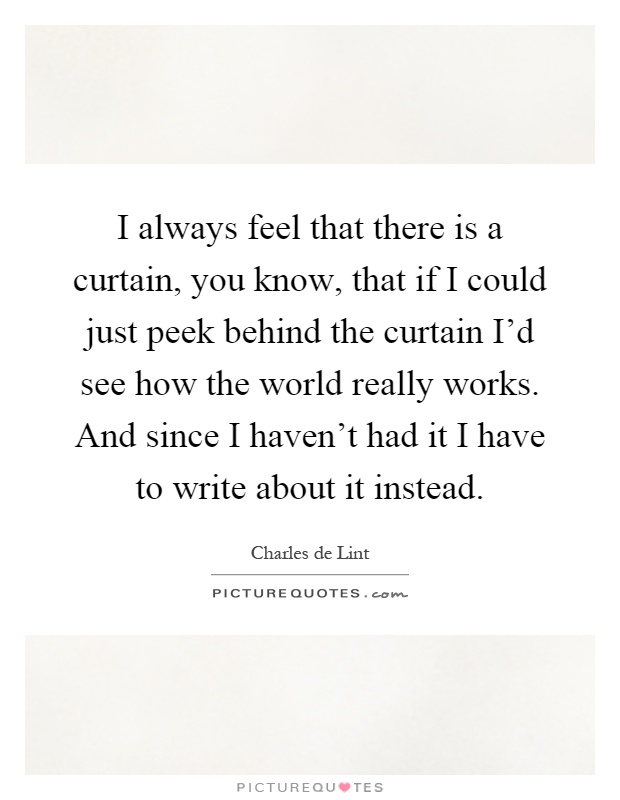 I always feel that there is a curtain, you know, that if I could just peek behind the curtain I'd see how the world really works. And since I haven't had it I have to write about it instead Picture Quote #1