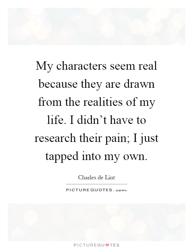 My characters seem real because they are drawn from the realities of my life. I didn't have to research their pain; I just tapped into my own Picture Quote #1