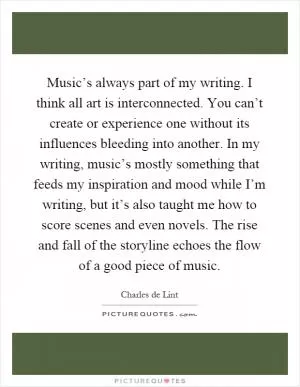 Music’s always part of my writing. I think all art is interconnected. You can’t create or experience one without its influences bleeding into another. In my writing, music’s mostly something that feeds my inspiration and mood while I’m writing, but it’s also taught me how to score scenes and even novels. The rise and fall of the storyline echoes the flow of a good piece of music Picture Quote #1