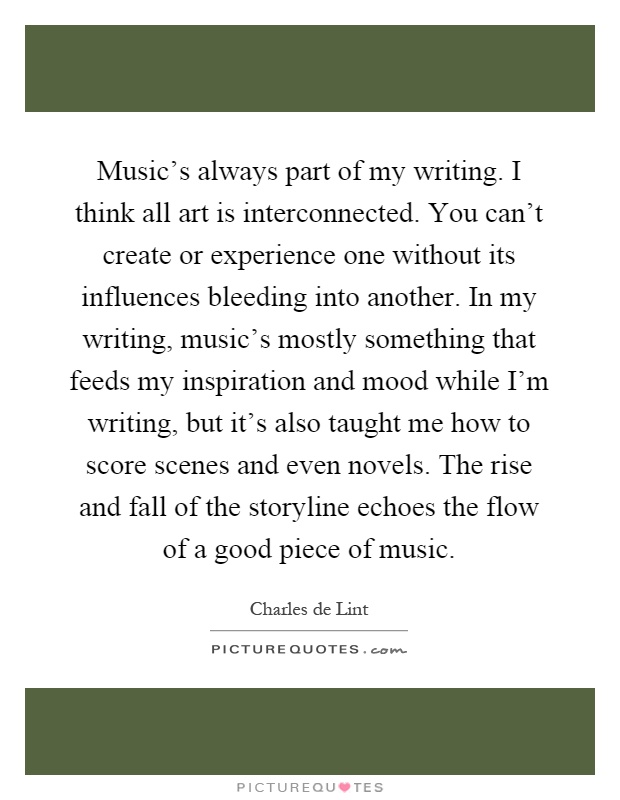 Music's always part of my writing. I think all art is interconnected. You can't create or experience one without its influences bleeding into another. In my writing, music's mostly something that feeds my inspiration and mood while I'm writing, but it's also taught me how to score scenes and even novels. The rise and fall of the storyline echoes the flow of a good piece of music Picture Quote #1