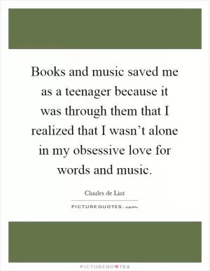 Books and music saved me as a teenager because it was through them that I realized that I wasn’t alone in my obsessive love for words and music Picture Quote #1