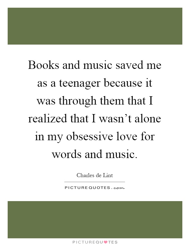 Books and music saved me as a teenager because it was through them that I realized that I wasn’t alone in my obsessive love for words and music Picture Quote #1