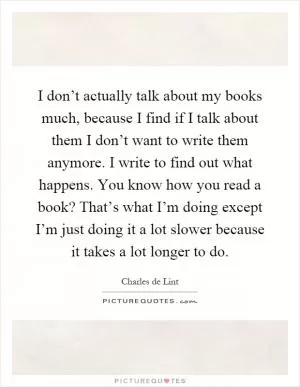 I don’t actually talk about my books much, because I find if I talk about them I don’t want to write them anymore. I write to find out what happens. You know how you read a book? That’s what I’m doing except I’m just doing it a lot slower because it takes a lot longer to do Picture Quote #1