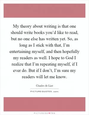 My theory about writing is that one should write books you’d like to read, but no one else has written yet. So, as long as I stick with that, I’m entertaining myself, and then hopefully my readers as well. I hope to God I realize that I’m repeating myself, if I ever do. But if I don’t, I’m sure my readers will let me know Picture Quote #1