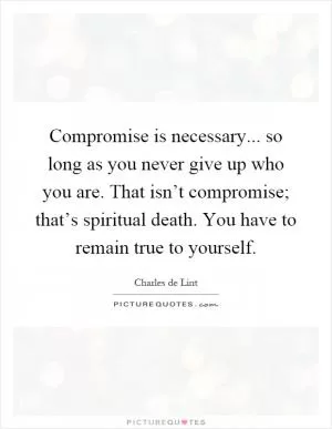 Compromise is necessary... so long as you never give up who you are. That isn’t compromise; that’s spiritual death. You have to remain true to yourself Picture Quote #1