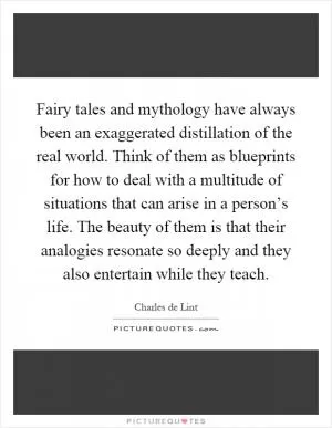 Fairy tales and mythology have always been an exaggerated distillation of the real world. Think of them as blueprints for how to deal with a multitude of situations that can arise in a person’s life. The beauty of them is that their analogies resonate so deeply and they also entertain while they teach Picture Quote #1